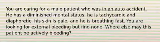 You are caring for a male patient who was in an auto accident. He has a diminished mental​ status, he is tachycardic and​ diaphoretic, his skin is​ pale, and he is breathing fast. You are looking for external bleeding but find none. Where else may this patient be actively​ bleeding?