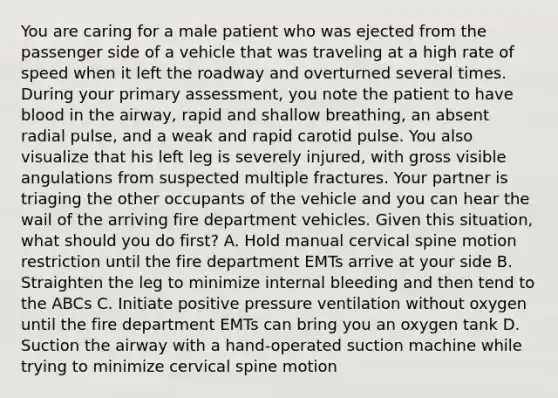 You are caring for a male patient who was ejected from the passenger side of a vehicle that was traveling at a high rate of speed when it left the roadway and overturned several times. During your primary​ assessment, you note the patient to have blood in the​ airway, rapid and shallow​ breathing, an absent radial​ pulse, and a weak and rapid carotid pulse. You also visualize that his left leg is severely​ injured, with gross visible angulations from suspected multiple fractures. Your partner is triaging the other occupants of the vehicle and you can hear the wail of the arriving fire department vehicles. Given this​ situation, what should you do​ first? A. Hold manual cervical spine motion restriction until the fire department EMTs arrive at your side B. Straighten the leg to minimize internal bleeding and then tend to the ABCs C. Initiate positive pressure ventilation without oxygen until the fire department EMTs can bring you an oxygen tank D. Suction the airway with a​ hand-operated suction machine while trying to minimize cervical spine motion