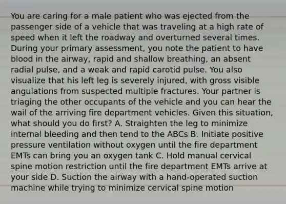 You are caring for a male patient who was ejected from the passenger side of a vehicle that was traveling at a high rate of speed when it left the roadway and overturned several times. During your primary​ assessment, you note the patient to have blood in the​ airway, rapid and shallow​ breathing, an absent radial​ pulse, and a weak and rapid carotid pulse. You also visualize that his left leg is severely​ injured, with gross visible angulations from suspected multiple fractures. Your partner is triaging the other occupants of the vehicle and you can hear the wail of the arriving fire department vehicles. Given this​ situation, what should you do​ first? A. Straighten the leg to minimize internal bleeding and then tend to the ABCs B. Initiate positive pressure ventilation without oxygen until the fire department EMTs can bring you an oxygen tank C. Hold manual cervical spine motion restriction until the fire department EMTs arrive at your side D. Suction the airway with a​ hand-operated suction machine while trying to minimize cervical spine motion