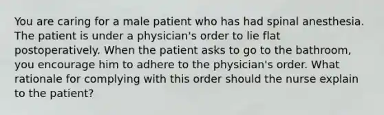 You are caring for a male patient who has had spinal anesthesia. The patient is under a physician's order to lie flat postoperatively. When the patient asks to go to the bathroom, you encourage him to adhere to the physician's order. What rationale for complying with this order should the nurse explain to the patient?