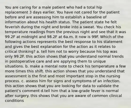 You are caring for a male patient who had a total hip replacement 3 days earlier. You have not cared for the patient before and are assessing him to establish a baseline of information about his health status. The patient state he felt feverish during the night and broke into a sweat. You check his temperature readings from the previous night and see that it was 99.2F at midnight and 98.2F at 6a.m. It now is 99F. Which of the following actions represents the best response to his statement and gives the best explanation for the action as it relates to critical thinking? a. tell him not to worry because his top was only 99.2F. this action shows that you understand normal trends in postoperative care and are applying them to unique situations. b. make a mental note to check his temperature a few more times this shift. this action shows that you understand that assessment is the first and most important stop in the nursing process. c. assess him for signs and symptoms of an infection. this action shows that you are looking for data to validate the patient's comment d.tell him that a low-grade fever is normal after surgery. this shows that you are aware of common clinical conditions