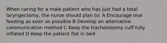 When caring for a male patient who has just had a total laryngectomy, the nurse should plan to: A Encourage oral feeding as soon as possible B Develop an alternative communication method C Keep the tracheostomy cuff fully inflated D Keep the patient flat in bed