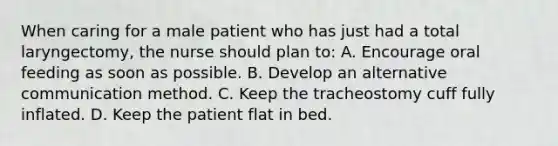 When caring for a male patient who has just had a total laryngectomy, the nurse should plan to: A. Encourage oral feeding as soon as possible. B. Develop an alternative communication method. C. Keep the tracheostomy cuff fully inflated. D. Keep the patient flat in bed.