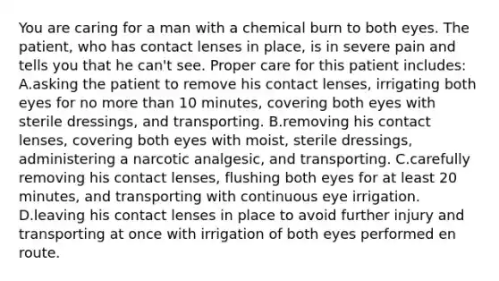 You are caring for a man with a chemical burn to both eyes. The patient, who has contact lenses in place, is in severe pain and tells you that he can't see. Proper care for this patient includes: A.asking the patient to remove his contact lenses, irrigating both eyes for no more than 10 minutes, covering both eyes with sterile dressings, and transporting. B.removing his contact lenses, covering both eyes with moist, sterile dressings, administering a narcotic analgesic, and transporting. C.carefully removing his contact lenses, flushing both eyes for at least 20 minutes, and transporting with continuous eye irrigation. D.leaving his contact lenses in place to avoid further injury and transporting at once with irrigation of both eyes performed en route.