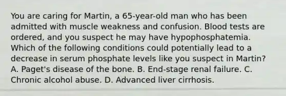 You are caring for Martin, a 65-year-old man who has been admitted with muscle weakness and confusion. Blood tests are ordered, and you suspect he may have hypophosphatemia. Which of the following conditions could potentially lead to a decrease in serum phosphate levels like you suspect in Martin? A. Paget's disease of the bone. B. End-stage renal failure. C. Chronic alcohol abuse. D. Advanced liver cirrhosis.