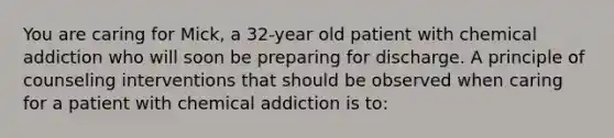 You are caring for Mick, a 32-year old patient with chemical addiction who will soon be preparing for discharge. A principle of counseling interventions that should be observed when caring for a patient with chemical addiction is to: