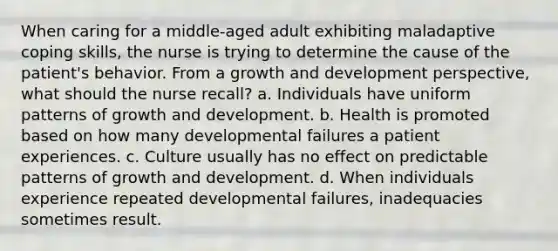 When caring for a middle-aged adult exhibiting maladaptive coping skills, the nurse is trying to determine the cause of the patient's behavior. From a growth and development perspective, what should the nurse recall? a. Individuals have uniform patterns of growth and development. b. Health is promoted based on how many developmental failures a patient experiences. c. Culture usually has no effect on predictable patterns of growth and development. d. When individuals experience repeated developmental failures, inadequacies sometimes result.