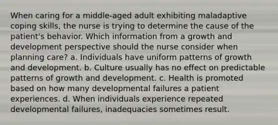 When caring for a middle-aged adult exhibiting maladaptive coping skills, the nurse is trying to determine the cause of the patient's behavior. Which information from a growth and development perspective should the nurse consider when planning care? a. Individuals have uniform patterns of growth and development. b. Culture usually has no effect on predictable patterns of growth and development. c. Health is promoted based on how many developmental failures a patient experiences. d. When individuals experience repeated developmental failures, inadequacies sometimes result.