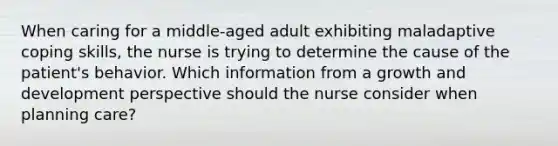 When caring for a middle-aged adult exhibiting maladaptive coping skills, the nurse is trying to determine the cause of the patient's behavior. Which information from a growth and development perspective should the nurse consider when planning care?