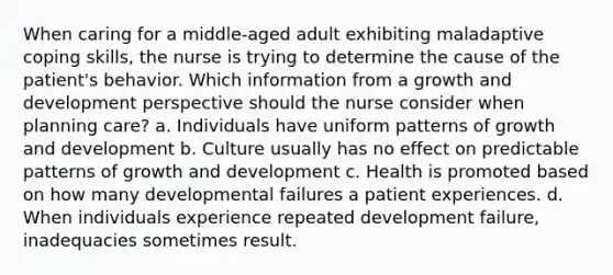 When caring for a middle-aged adult exhibiting maladaptive coping skills, the nurse is trying to determine the cause of the patient's behavior. Which information from a growth and development perspective should the nurse consider when planning care? a. Individuals have uniform patterns of growth and development b. Culture usually has no effect on predictable patterns of growth and development c. Health is promoted based on how many developmental failures a patient experiences. d. When individuals experience repeated development failure, inadequacies sometimes result.