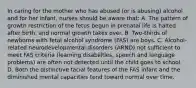 In caring for the mother who has abused (or is abusing) alcohol and for her infant, nurses should be aware that: A. The pattern of growth restriction of the fetus begun in prenatal life is halted after birth, and normal growth takes over. B. Two-thirds of newborns with fetal alcohol syndrome (FAS) are boys. C. Alcohol-related neurodevelopmental disorders (ARND) not sufficient to meet FAS criteria (learning disabilities, speech and language problems) are often not detected until the child goes to school. D. Both the distinctive facial features of the FAS infant and the diminished mental capacities tend toward normal over time.