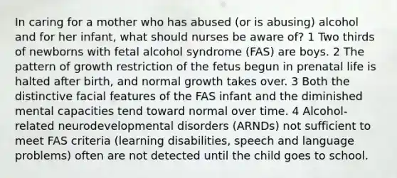 In caring for a mother who has abused (or is abusing) alcohol and for her infant, what should nurses be aware of? 1 Two thirds of newborns with fetal alcohol syndrome (FAS) are boys. 2 The pattern of growth restriction of the fetus begun in prenatal life is halted after birth, and normal growth takes over. 3 Both the distinctive facial features of the FAS infant and the diminished mental capacities tend toward normal over time. 4 Alcohol-related neurodevelopmental disorders (ARNDs) not sufficient to meet FAS criteria (learning disabilities, speech and language problems) often are not detected until the child goes to school.