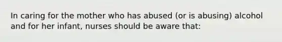 In caring for the mother who has abused (or is abusing) alcohol and for her infant, nurses should be aware that: