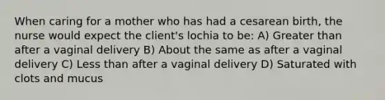 When caring for a mother who has had a cesarean birth, the nurse would expect the client's lochia to be: A) Greater than after a vaginal delivery B) About the same as after a vaginal delivery C) Less than after a vaginal delivery D) Saturated with clots and mucus