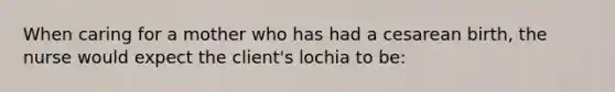 When caring for a mother who has had a cesarean birth, the nurse would expect the client's lochia to be: