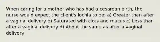 When caring for a mother who has had a cesarean birth, the nurse would expect the client's lochia to be: a) Greater than after a vaginal delivery b) Saturated with clots and mucus c) Less than after a vaginal delivery d) About the same as after a vaginal delivery