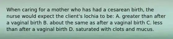 When caring for a mother who has had a cesarean birth, the nurse would expect the client's lochia to be: A. greater than after a vaginal birth B. about the same as after a vaginal birth C. less than after a vaginal birth D. saturated with clots and mucus.