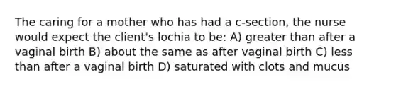 The caring for a mother who has had a c-section, the nurse would expect the client's lochia to be: A) greater than after a vaginal birth B) about the same as after vaginal birth C) less than after a vaginal birth D) saturated with clots and mucus