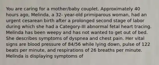 You are caring for a mother/baby couplet. Approximately 40 hours ago, Melinda, a 32- year-old primiparous woman, had an urgent cesarean birth after a prolonged second stage of labor during which she had a Category-III abnormal fetal heart tracing. Melinda has been weepy and has not wanted to get out of bed. She describes symptoms of dyspnea and chest pain. Her vital signs are blood pressure of 84/56 while lying down, pulse of 122 beats per minute, and respirations of 26 breaths per minute. Melinda is displaying symptoms of