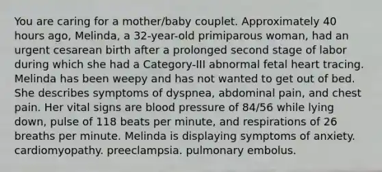 You are caring for a mother/baby couplet. Approximately 40 hours ago, Melinda, a 32-year-old primiparous woman, had an urgent cesarean birth after a prolonged second stage of labor during which she had a Category-III abnormal fetal heart tracing. Melinda has been weepy and has not wanted to get out of bed. She describes symptoms of dyspnea, abdominal pain, and chest pain. Her vital signs are blood pressure of 84/56 while lying down, pulse of 118 beats per minute, and respirations of 26 breaths per minute. Melinda is displaying symptoms of anxiety. cardiomyopathy. preeclampsia. pulmonary embolus.