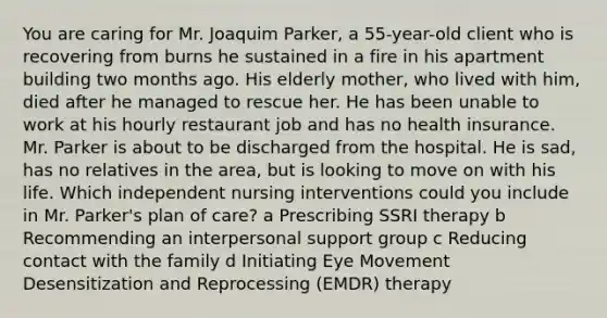 You are caring for Mr. Joaquim​ Parker, a​ 55-year-old client who is recovering from burns he sustained in a fire in his apartment building two months ago. His elderly​ mother, who lived with​ him, died after he managed to rescue her. He has been unable to work at his hourly restaurant job and has no health insurance. Mr. Parker is about to be discharged from the hospital. He is​ sad, has no relatives in the​ area, but is looking to move on with his life. Which independent nursing interventions could you include in Mr.​ Parker's plan of​ care? a Prescribing SSRI therapy b Recommending an interpersonal support group c Reducing contact with the family d Initiating Eye Movement Desensitization and Reprocessing​ (EMDR) therapy