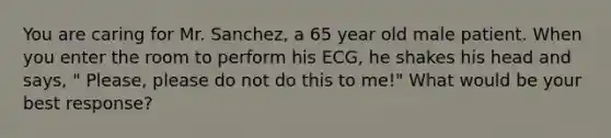 You are caring for Mr. Sanchez, a 65 year old male patient. When you enter the room to perform his ECG, he shakes his head and says, " Please, please do not do this to me!" What would be your best response?