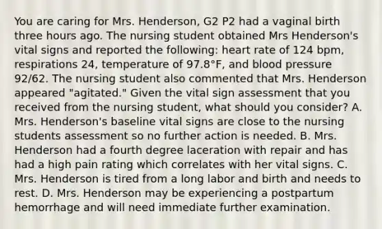 You are caring for Mrs. Henderson, G2 P2 had a vaginal birth three hours ago. The nursing student obtained Mrs Henderson's vital signs and reported the following: heart rate of 124 bpm, respirations 24, temperature of 97.8°F, and <a href='https://www.questionai.com/knowledge/kD0HacyPBr-blood-pressure' class='anchor-knowledge'>blood pressure</a> 92/62. The nursing student also commented that Mrs. Henderson appeared "agitated." Given the vital sign assessment that you received from the nursing student, what should you consider? A. Mrs. Henderson's baseline vital signs are close to the nursing students assessment so no further action is needed. B. Mrs. Henderson had a fourth degree laceration with repair and has had a high pain rating which correlates with her vital signs. C. Mrs. Henderson is tired from a long labor and birth and needs to rest. D. Mrs. Henderson may be experiencing a postpartum hemorrhage and will need immediate further examination.