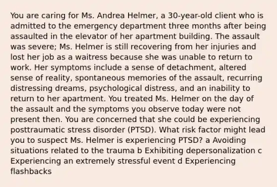 You are caring for Ms. Andrea​ Helmer, a​ 30-year-old client who is admitted to the emergency department three months after being assaulted in the elevator of her apartment building. The assault was​ severe; Ms. Helmer is still recovering from her injuries and lost her job as a waitress because she was unable to return to work. Her symptoms include a sense of​ detachment, altered sense of​ reality, spontaneous memories of the​ assault, recurring distressing​ dreams, psychological​ distress, and an inability to return to her apartment. You treated Ms. Helmer on the day of the assault and the symptoms you observe today were not present then. You are concerned that she could be experiencing posttraumatic stress disorder​ (PTSD). What risk factor might lead you to suspect Ms. Helmer is experiencing​ PTSD? a Avoiding situations related to the trauma b Exhibiting depersonalization c Experiencing an extremely stressful event d Experiencing flashbacks