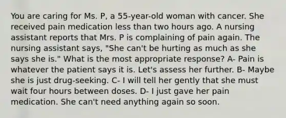 You are caring for Ms. P, a 55-year-old woman with cancer. She received pain medication less than two hours ago. A nursing assistant reports that Mrs. P is complaining of pain again. The nursing assistant says, "She can't be hurting as much as she says she is." What is the most appropriate response? A- Pain is whatever the patient says it is. Let's assess her further. B- Maybe she is just drug-seeking. C- I will tell her gently that she must wait four hours between doses. D- I just gave her pain medication. She can't need anything again so soon.