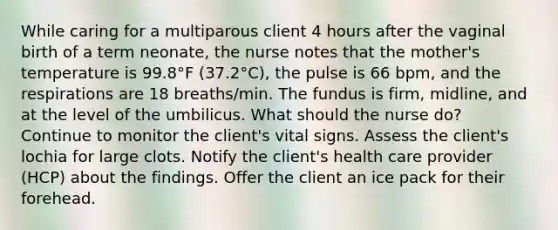 While caring for a multiparous client 4 hours after the vaginal birth of a term neonate, the nurse notes that the mother's temperature is 99.8°F (37.2°C), the pulse is 66 bpm, and the respirations are 18 breaths/min. The fundus is firm, midline, and at the level of the umbilicus. What should the nurse do? Continue to monitor the client's vital signs. Assess the client's lochia for large clots. Notify the client's health care provider (HCP) about the findings. Offer the client an ice pack for their forehead.