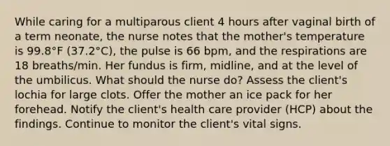 While caring for a multiparous client 4 hours after vaginal birth of a term neonate, the nurse notes that the mother's temperature is 99.8°F (37.2°C), the pulse is 66 bpm, and the respirations are 18 breaths/min. Her fundus is firm, midline, and at the level of the umbilicus. What should the nurse do? Assess the client's lochia for large clots. Offer the mother an ice pack for her forehead. Notify the client's health care provider (HCP) about the findings. Continue to monitor the client's vital signs.