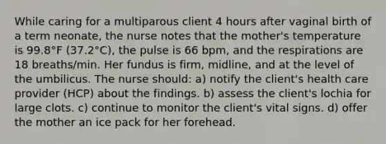 While caring for a multiparous client 4 hours after vaginal birth of a term neonate, the nurse notes that the mother's temperature is 99.8°F (37.2°C), the pulse is 66 bpm, and the respirations are 18 breaths/min. Her fundus is firm, midline, and at the level of the umbilicus. The nurse should: a) notify the client's health care provider (HCP) about the findings. b) assess the client's lochia for large clots. c) continue to monitor the client's vital signs. d) offer the mother an ice pack for her forehead.