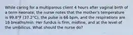 While caring for a multiparous client 4 hours after vaginal birth of a term neonate, the nurse notes that the mother's temperature is 99.8°F (37.2°C), the pulse is 66 bpm, and the respirations are 18 breaths/min. Her fundus is firm, midline, and at the level of the umbilicus. What should the nurse do?