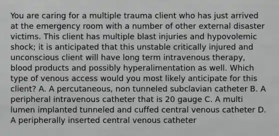 You are caring for a multiple trauma client who has just arrived at the emergency room with a number of other external disaster victims. This client has multiple blast injuries and hypovolemic shock; it is anticipated that this unstable critically injured and unconscious client will have long term intravenous therapy, blood products and possibly hyperalimentation as well. Which type of venous access would you most likely anticipate for this client? A. A percutaneous, non tunneled subclavian catheter B. A peripheral intravenous catheter that is 20 gauge C. A multi lumen implanted tunneled and cuffed central venous catheter D. A peripherally inserted central venous catheter