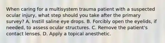 When caring for a multisystem trauma patient with a suspected ocular injury, what step should you take after the primary survey? A. Instill saline eye drops. B. Forcibly open the eyelids, if needed, to assess ocular structures. C. Remove the patient's contact lenses. D. Apply a topical anesthetic.