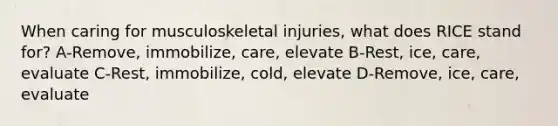 When caring for musculoskeletal injuries, what does RICE stand for? A-Remove, immobilize, care, elevate B-Rest, ice, care, evaluate C-Rest, immobilize, cold, elevate D-Remove, ice, care, evaluate