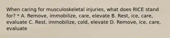 When caring for musculoskeletal injuries, what does RICE stand for? * A. Remove, immobilize, care, elevate B. Rest, ice, care, evaluate C. Rest, immobilize, cold, elevate D. Remove, ice, care, evaluate