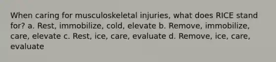 When caring for musculoskeletal injuries, what does RICE stand for? a. Rest, immobilize, cold, elevate b. Remove, immobilize, care, elevate c. Rest, ice, care, evaluate d. Remove, ice, care, evaluate