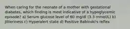 When caring for the neonate of a mother with gestational diabetes, which finding is most indicative of a hypoglycemic episode? a) Serum glucose level of 60 mg/dl (3.3 mmol/L) b) Jitteriness c) Hyperalert state d) Positive Babinski's reflex