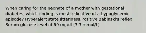 When caring for the neonate of a mother with gestational diabetes, which finding is most indicative of a hypoglycemic episode? Hyperalert state Jitteriness Positive Babinski's reflex Serum glucose level of 60 mg/dl (3.3 mmol/L)