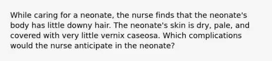 While caring for a neonate, the nurse finds that the neonate's body has little downy hair. The neonate's skin is dry, pale, and covered with very little vernix caseosa. Which complications would the nurse anticipate in the neonate?