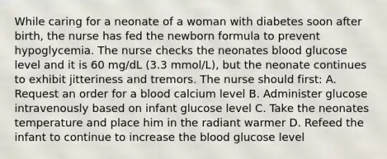 While caring for a neonate of a woman with diabetes soon after birth, the nurse has fed the newborn formula to prevent hypoglycemia. The nurse checks the neonates blood glucose level and it is 60 mg/dL (3.3 mmol/L), but the neonate continues to exhibit jitteriness and tremors. The nurse should first: A. Request an order for a blood calcium level B. Administer glucose intravenously based on infant glucose level C. Take the neonates temperature and place him in the radiant warmer D. Refeed the infant to continue to increase the blood glucose level