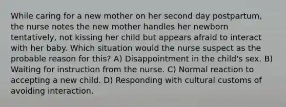 While caring for a new mother on her second day postpartum, the nurse notes the new mother handles her newborn tentatively, not kissing her child but appears afraid to interact with her baby. Which situation would the nurse suspect as the probable reason for this? A) Disappointment in the child's sex. B) Waiting for instruction from the nurse. C) Normal reaction to accepting a new child. D) Responding with cultural customs of avoiding interaction.