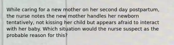 While caring for a new mother on her second day postpartum, the nurse notes the new mother handles her newborn tentatively, not kissing her child but appears afraid to interact with her baby. Which situation would the nurse suspect as the probable reason for this?