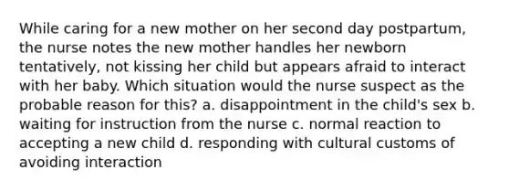 While caring for a new mother on her second day postpartum, the nurse notes the new mother handles her newborn tentatively, not kissing her child but appears afraid to interact with her baby. Which situation would the nurse suspect as the probable reason for this? a. disappointment in the child's sex b. waiting for instruction from the nurse c. normal reaction to accepting a new child d. responding with cultural customs of avoiding interaction