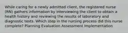 While caring for a newly admitted client, the registered nurse (RN) gathers information by interviewing the client to obtain a health history and reviewing the results of laboratory and diagnostic tests. Which step in the nursing process did this nurse complete? Planning Evaluation Assessment Implementation