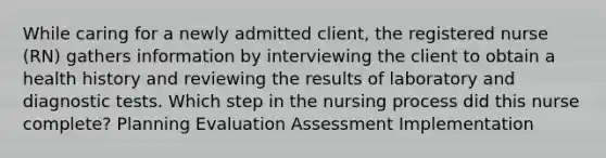 While caring for a newly admitted client, the registered nurse (RN) gathers information by interviewing the client to obtain a health history and reviewing the results of laboratory and diagnostic tests. Which step in the nursing process did this nurse complete? Planning Evaluation Assessment Implementation