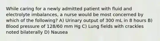 While caring for a newly admitted patient with fluid and electrolyte imbalances, a nurse would be most concerned by which of the following? A) Urinary output of 300 mL in 8 hours B) Blood pressure of 128/60 mm Hg C) Lung fields with crackles noted bilaterally D) Nausea