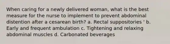 When caring for a newly delivered woman, what is the best measure for the nurse to implement to prevent abdominal distention after a cesarean birth? a. Rectal suppositories ' b. Early and frequent ambulation c. Tightening and relaxing abdominal muscles d. Carbonated beverages