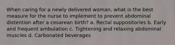 When caring for a newly delivered woman, what is the best measure for the nurse to implement to prevent abdominal distention after a cesarean birth? a. Rectal suppositories b. Early and frequent ambulation c. Tightening and relaxing abdominal muscles d. Carbonated beverages